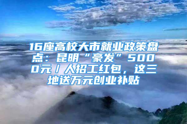 16座高校大市就业政策盘点：昆明“豪发”5000元／人招工红包，这三地送万元创业补贴