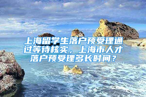 上海留学生落户预受理通过等待核实，上海市人才落户预受理多长时间？