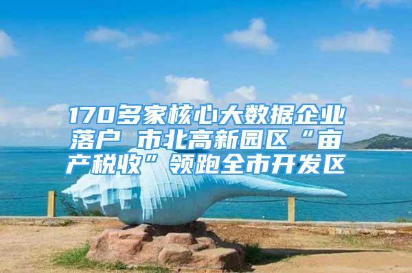 170多家核心大数据企业落户 市北高新园区“亩产税收”领跑全市开发区