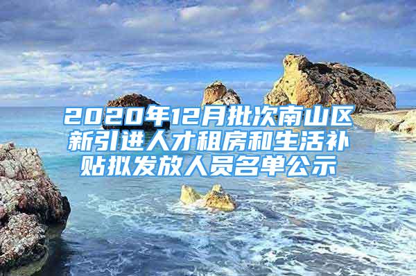 2020年12月批次南山区新引进人才租房和生活补贴拟发放人员名单公示