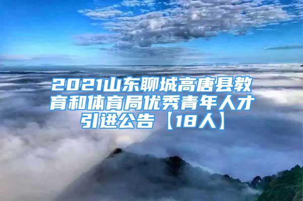 2021山东聊城高唐县教育和体育局优秀青年人才引进公告【18人】