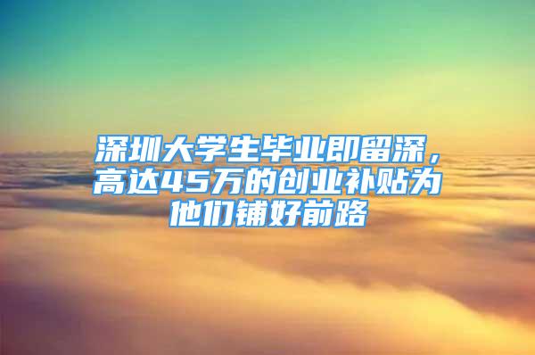 深圳大学生毕业即留深，高达45万的创业补贴为他们铺好前路