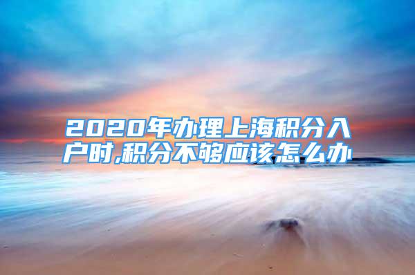 2020年办理上海积分入户时,积分不够应该怎么办