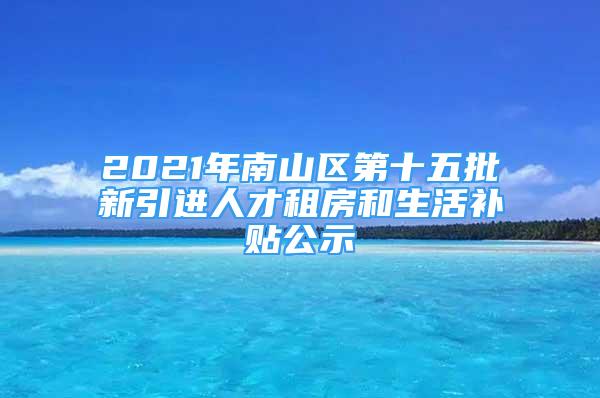 2021年南山区第十五批新引进人才租房和生活补贴公示