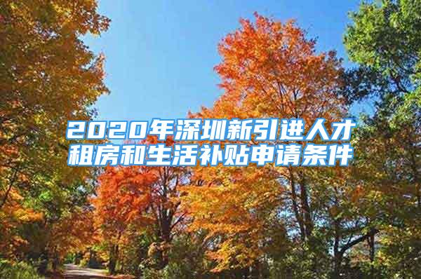 2020年深圳新引进人才租房和生活补贴申请条件