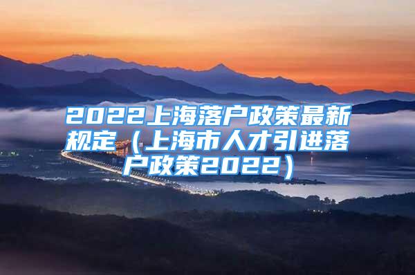 2022上海落户政策最新规定（上海市人才引进落户政策2022）