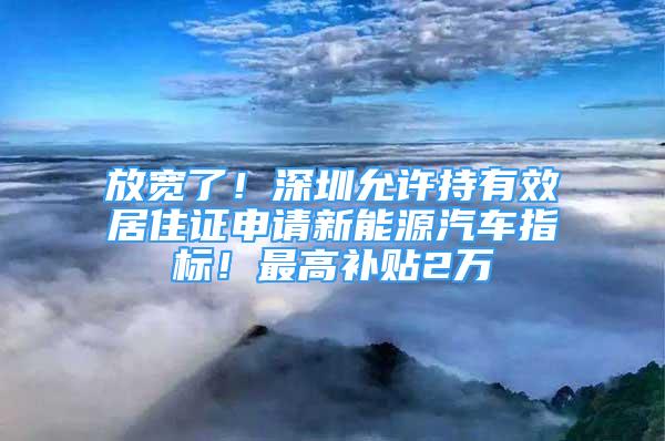 放宽了！深圳允许持有效居住证申请新能源汽车指标！最高补贴2万