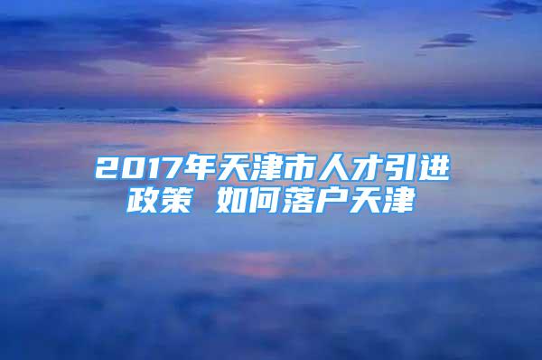 2017年天津市人才引进政策 如何落户天津