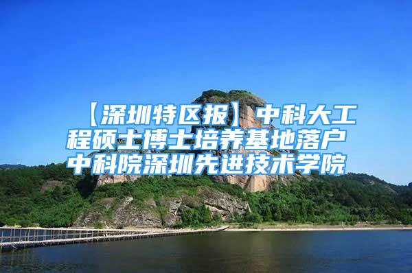 【深圳特区报】中科大工程硕士博士培养基地落户中科院深圳先进技术学院