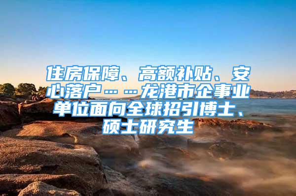 住房保障、高额补贴、安心落户……龙港市企事业单位面向全球招引博士、硕士研究生