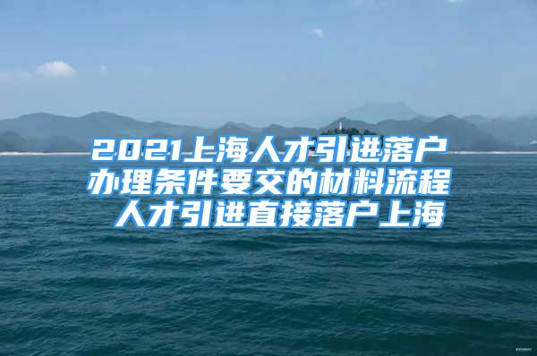 2021上海人才引进落户办理条件要交的材料流程 人才引进直接落户上海