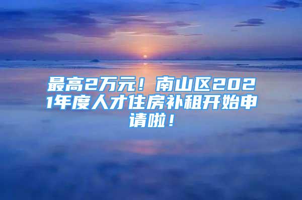 最高2万元！南山区2021年度人才住房补租开始申请啦！