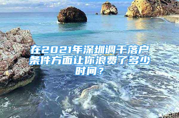 在2021年深圳调干落户条件方面让你浪费了多少时间？