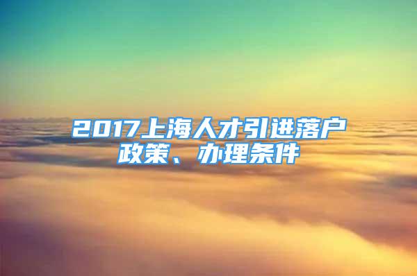 2017上海人才引进落户政策、办理条件