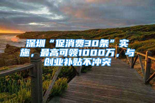 深圳“促消费30条”实施，最高可领1000万，与创业补贴不冲突