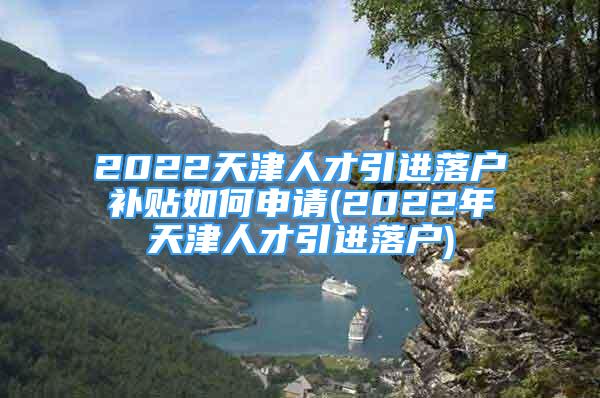 2022天津人才引进落户补贴如何申请(2022年天津人才引进落户)