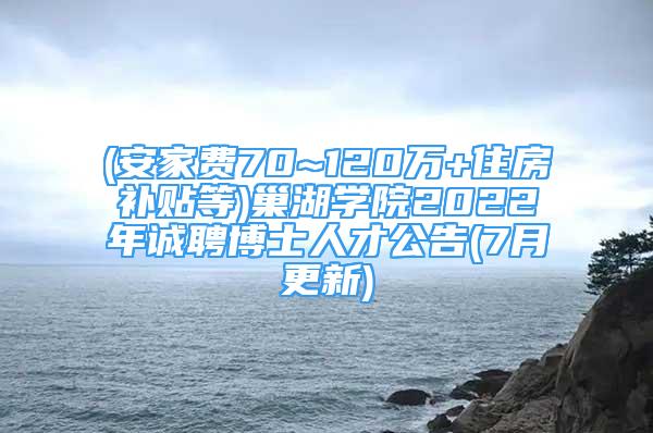 (安家费70~120万+住房补贴等)巢湖学院2022年诚聘博士人才公告(7月更新)