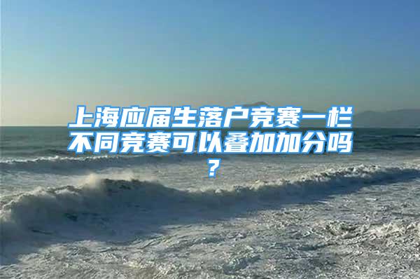 上海应届生落户竞赛一栏不同竞赛可以叠加加分吗？