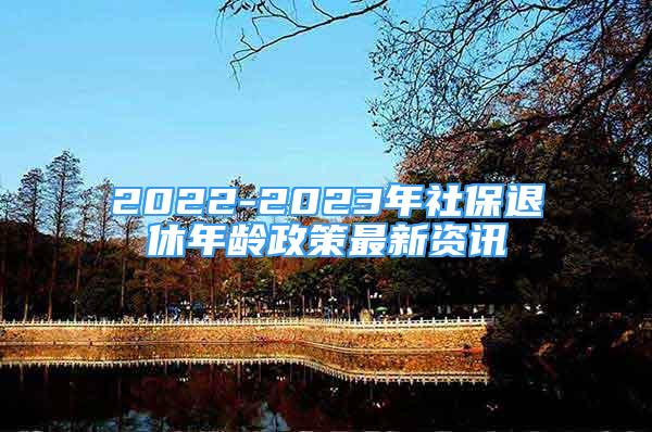 2022-2023年社保退休年龄政策最新资讯