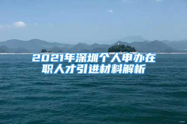 2021年深圳个人申办在职人才引进材料解析