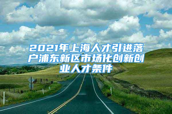 2021年上海人才引进落户浦东新区市场化创新创业人才条件