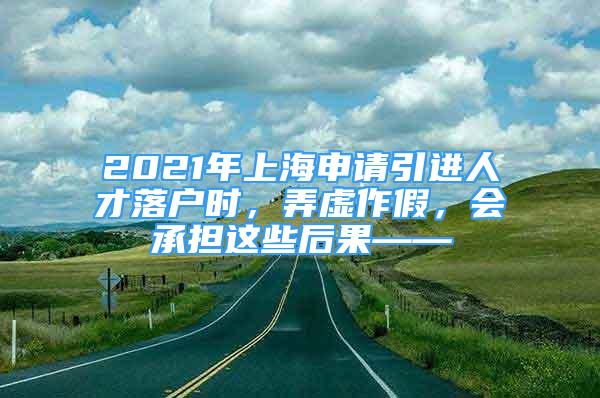 2021年上海申请引进人才落户时，弄虚作假，会承担这些后果——