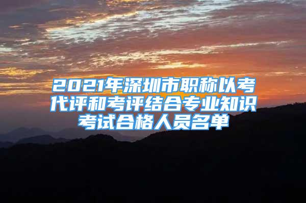 2021年深圳市职称以考代评和考评结合专业知识考试合格人员名单