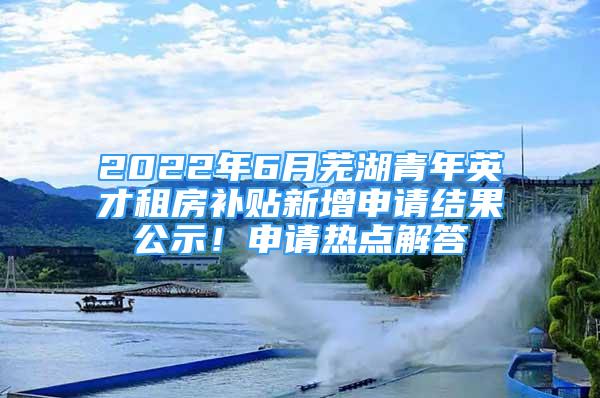 2022年6月芜湖青年英才租房补贴新增申请结果公示！申请热点解答→