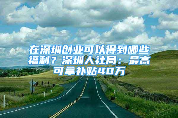 在深圳创业可以得到哪些福利？深圳人社局：最高可拿补贴40万