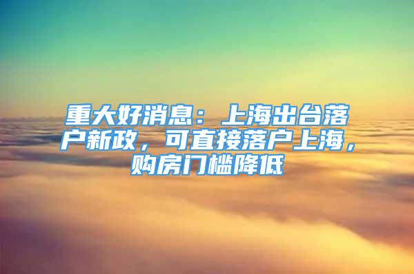 重大好消息：上海出台落户新政，可直接落户上海，购房门槛降低