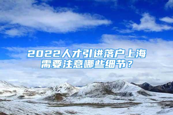 2022人才引进落户上海需要注意哪些细节？