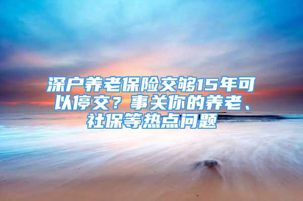 深户养老保险交够15年可以停交？事关你的养老、社保等热点问题