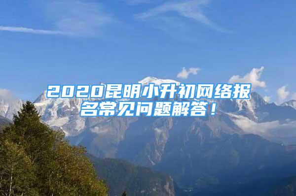 2020昆明小升初网络报名常见问题解答！