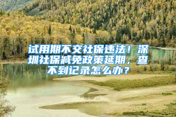 试用期不交社保违法！深圳社保减免政策延期，查不到记录怎么办？