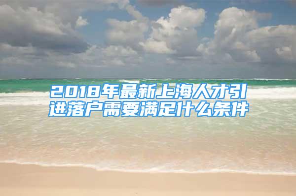 2018年最新上海人才引进落户需要满足什么条件