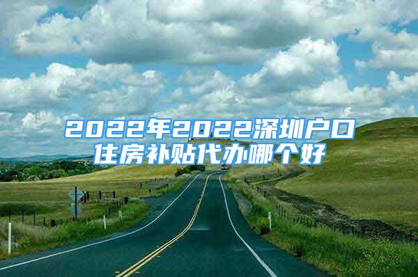 2022年2022深圳户口住房补贴代办哪个好