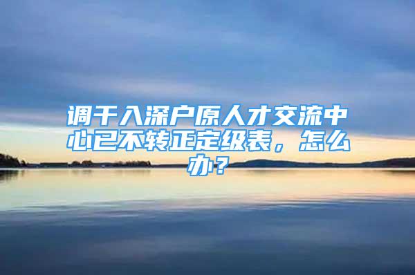 调干入深户原人才交流中心已不转正定级表，怎么办？