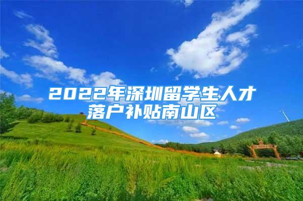 2022年深圳留学生人才落户补贴南山区