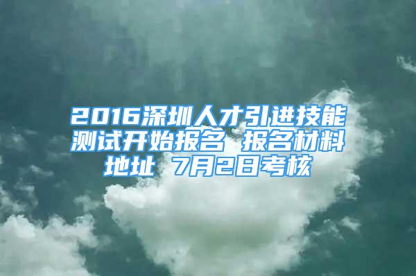 2016深圳人才引进技能测试开始报名 报名材料地址 7月2日考核