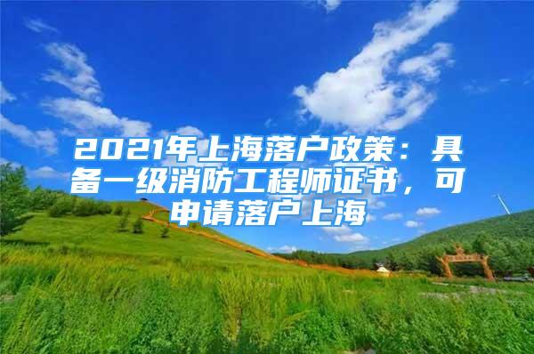 2021年上海落户政策：具备一级消防工程师证书，可申请落户上海