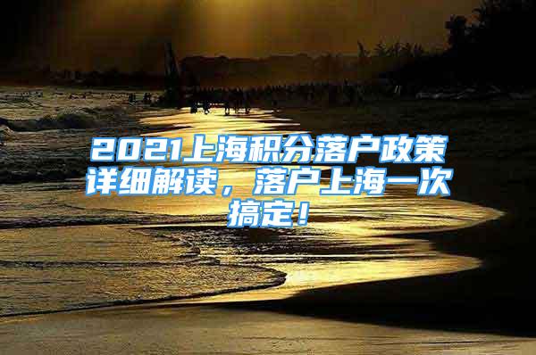 2021上海积分落户政策详细解读，落户上海一次搞定！