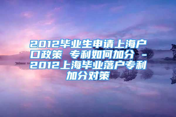 2012毕业生申请上海户口政策 专利如何加分 -2012上海毕业落户专利加分对策