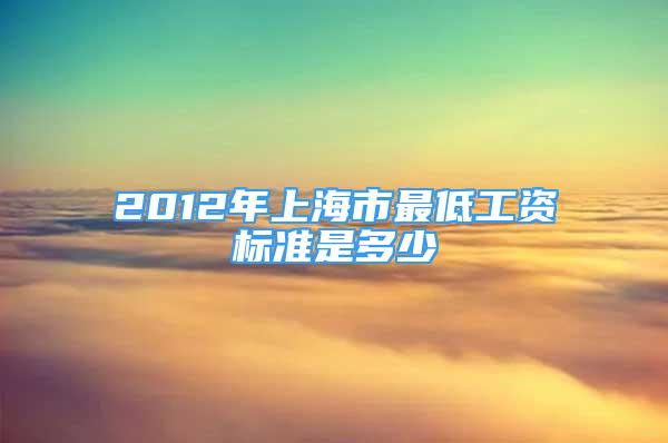 2012年上海市最低工资标准是多少