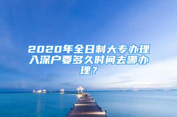 2020年全日制大专办理入深户要多久时间去哪办理？