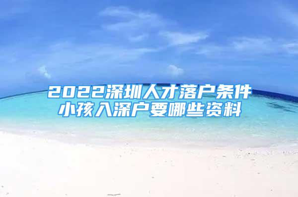 2022深圳人才落户条件小孩入深户要哪些资料