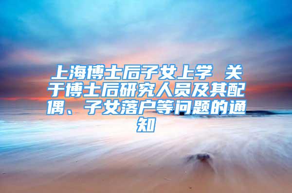 上海博士后子女上学 关于博士后研究人员及其配偶、子女落户等问题的通知