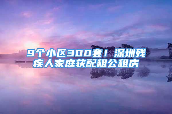 9个小区300套！深圳残疾人家庭获配租公租房