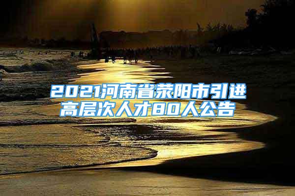 2021河南省荥阳市引进高层次人才80人公告