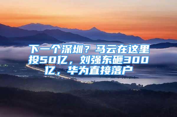 下一个深圳？马云在这里投50亿，刘强东砸300亿，华为直接落户