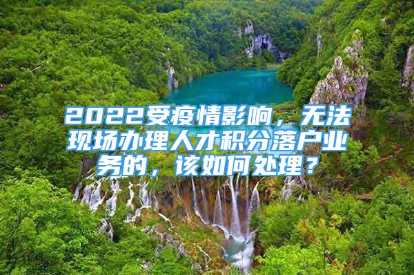 2022受疫情影响，无法现场办理人才积分落户业务的，该如何处理？